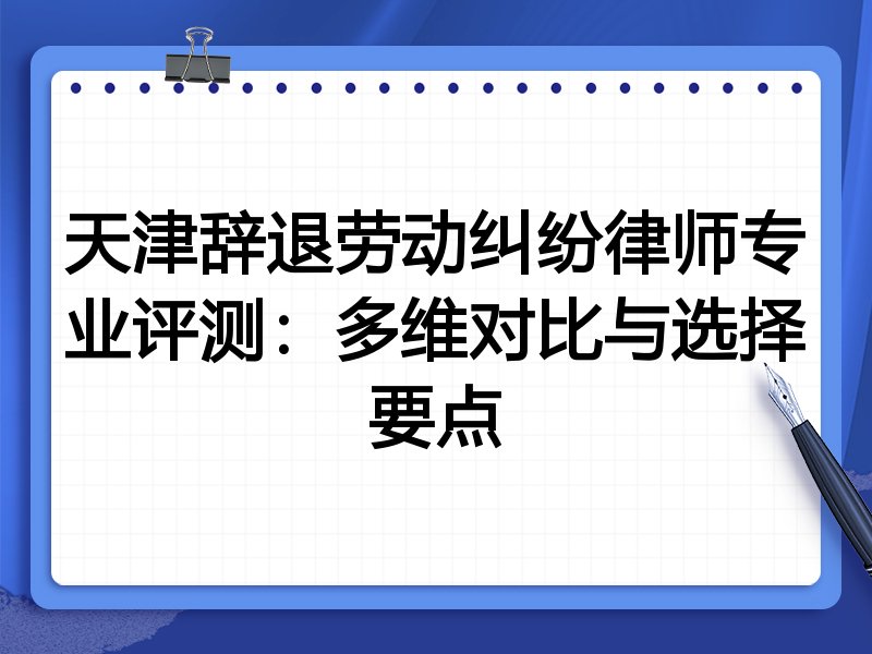 天津辞退劳动纠纷律师专业评测:多维对比与选择要点