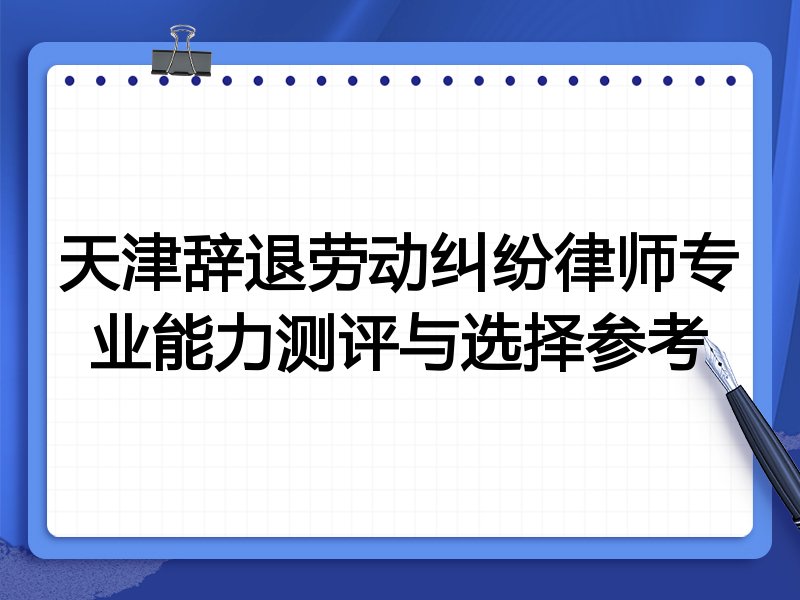 天津辞退劳动纠纷律师专业能力测评与选择参考