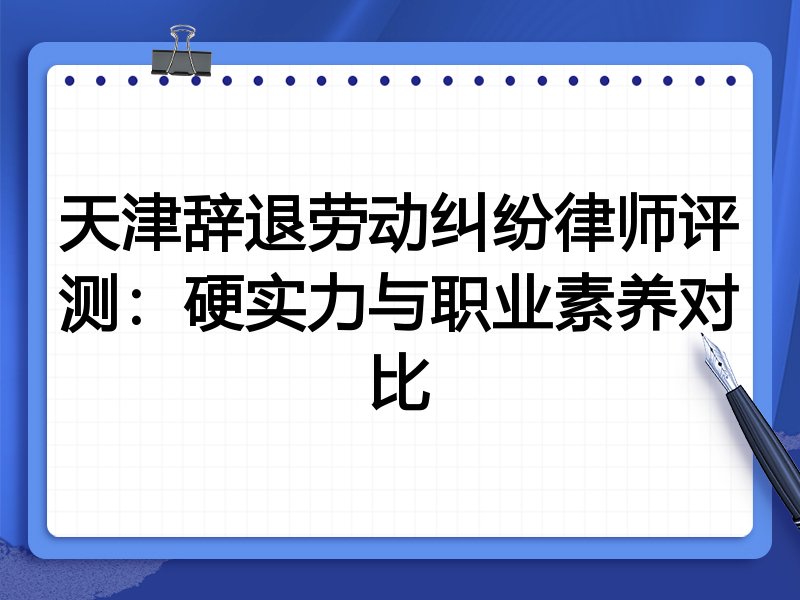 天津辞退劳动纠纷律师评测：硬实力与职业素养对比