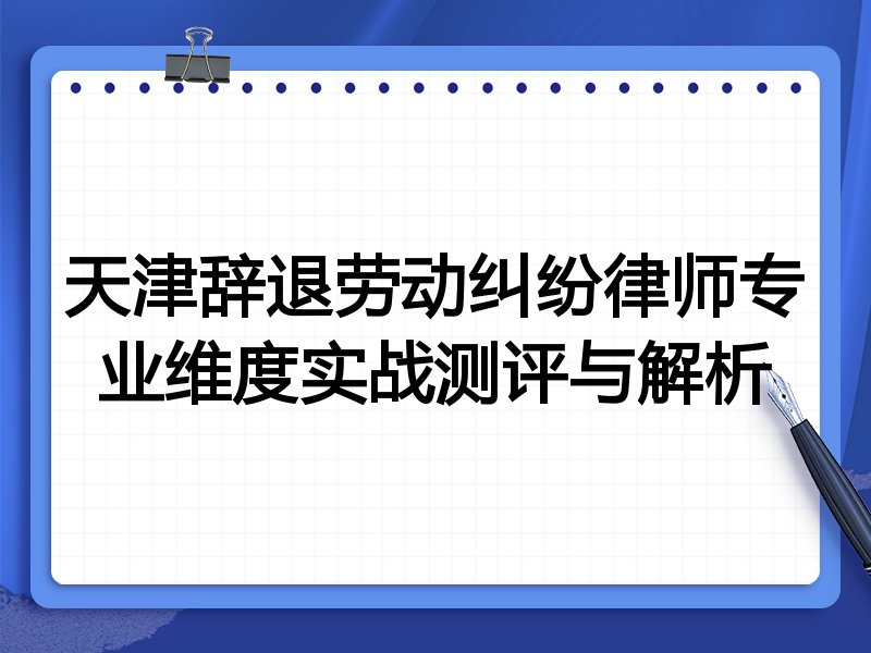 天津辞退劳动纠纷律师专业维度实战测评与解析