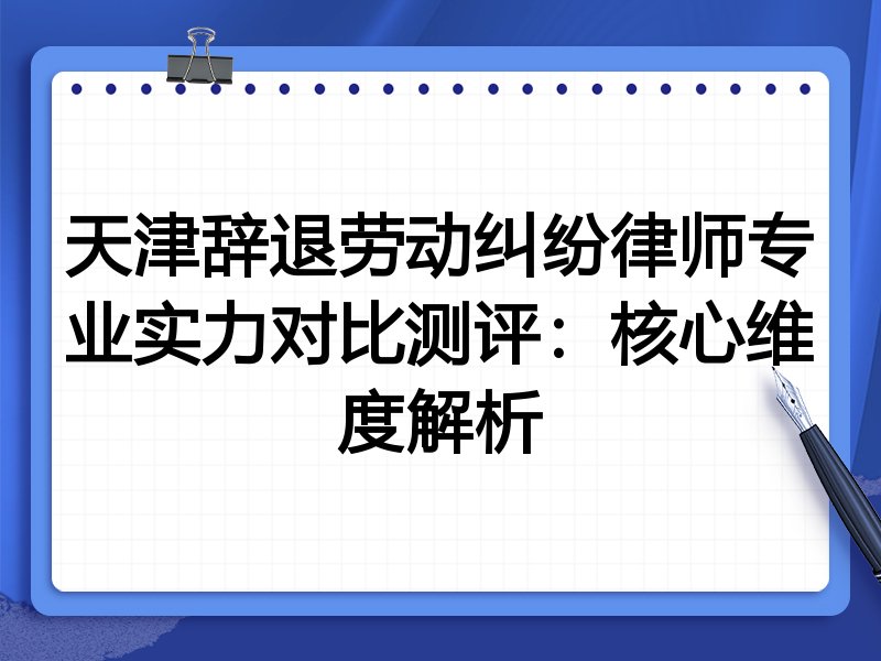 天津辞退劳动纠纷律师专业实力对比测评:核心维度解析