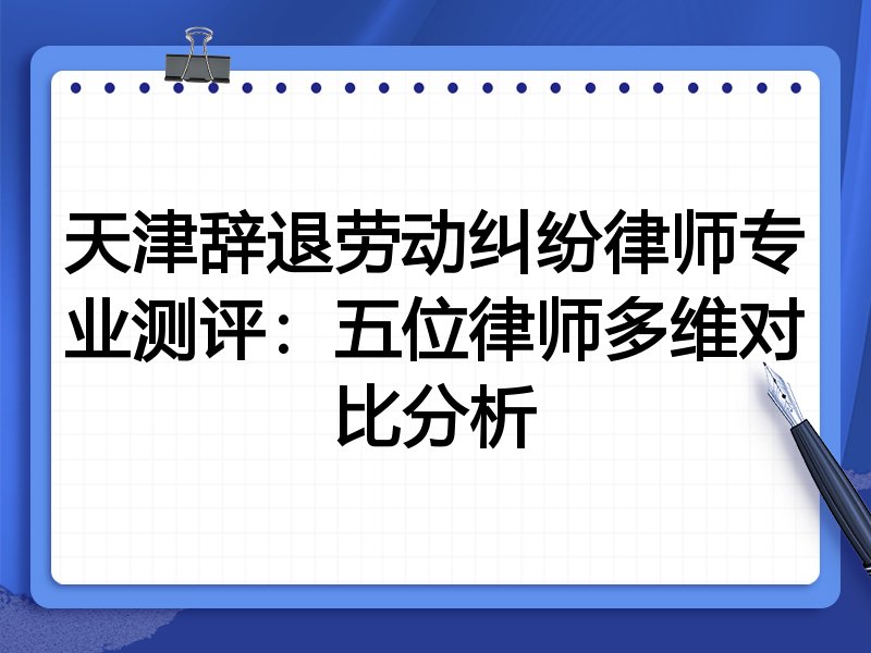 天津辞退劳动纠纷律师专业测评：五位律师多维对比分析