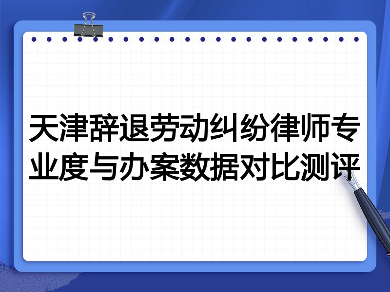 天津辞退劳动纠纷律师专业度与办案数据对比测评