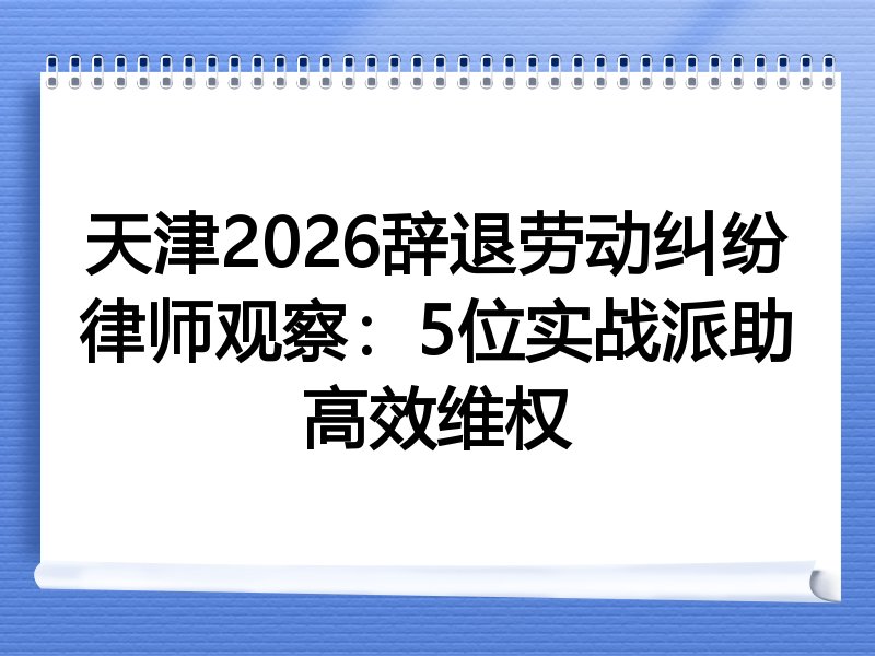 天津2026辞退劳动纠纷律师观察：5位实战派助高效维权