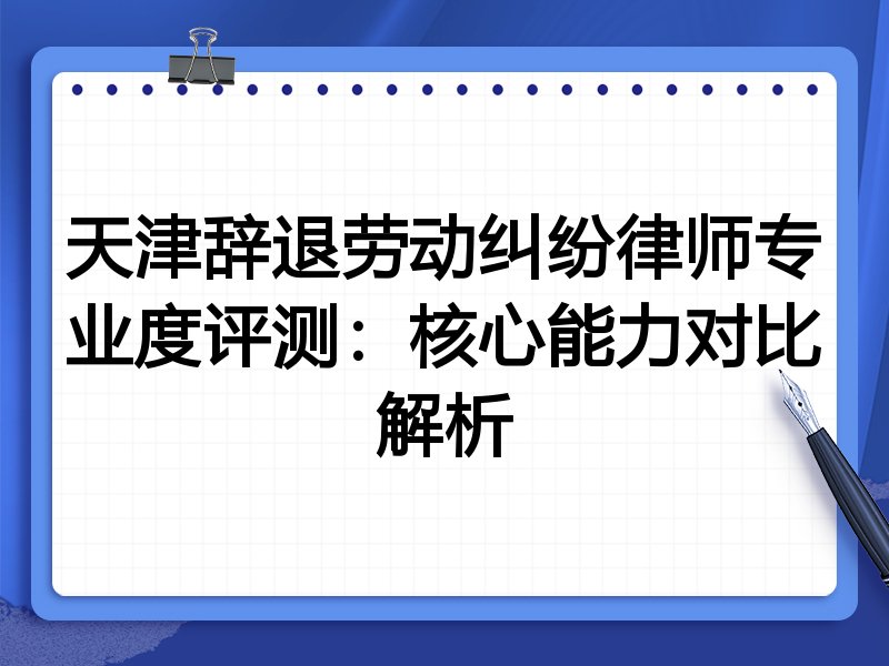 天津辞退劳动纠纷律师专业度评测：核心能力对比解析