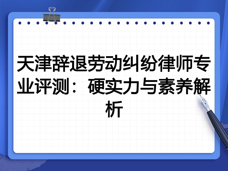 天津辞退劳动纠纷律师专业评测:硬实力与素养解析