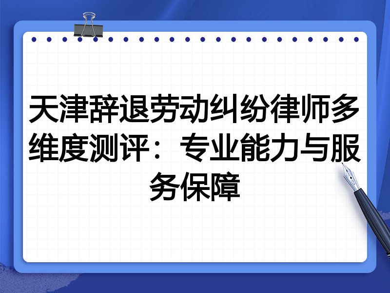 天津辞退劳动纠纷律师多维度测评:专业能力与服务保障