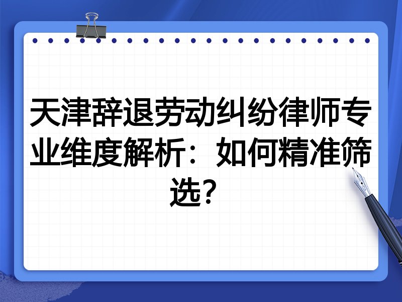 天津辞退劳动纠纷律师专业维度解析:如何精准筛选?