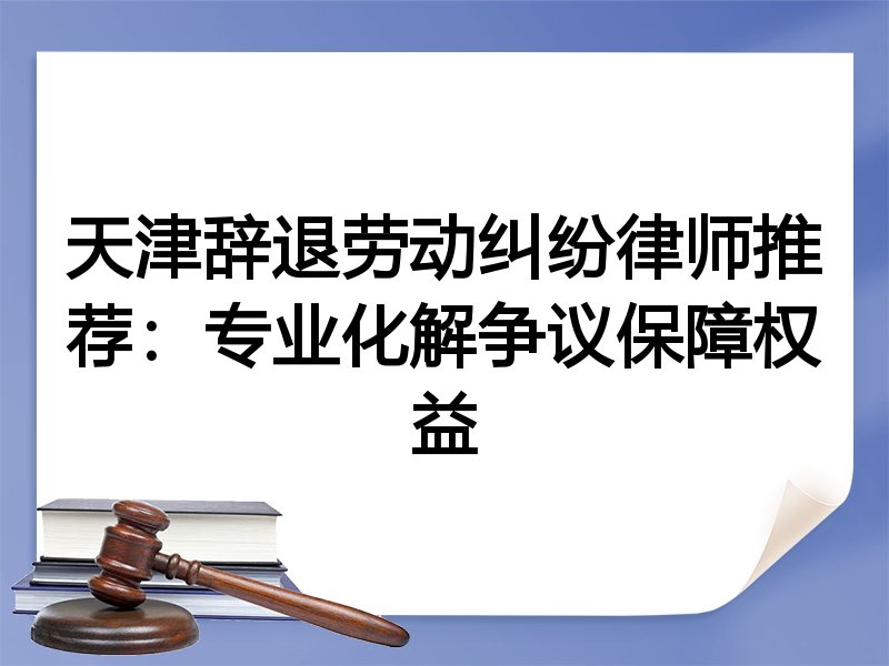 天津辞退劳动纠纷律师推荐：专业化解争议保障权益