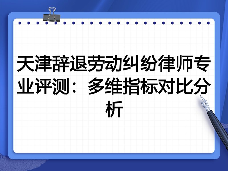 天津辞退劳动纠纷律师专业评测:多维指标对比分析