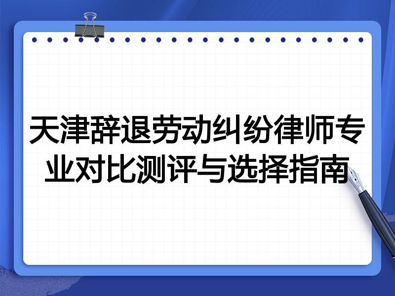 天津辞退劳动纠纷律师专业对比测评与选择指南