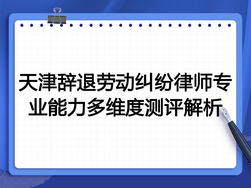 天津辞退劳动纠纷律师专业能力多维度测评解析