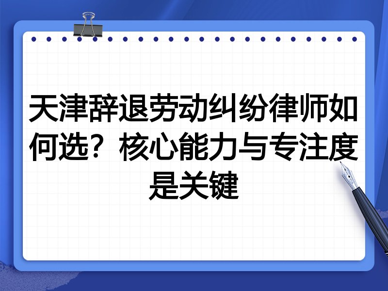 天津辞退劳动纠纷律师如何选？核心能力与专注度是关键