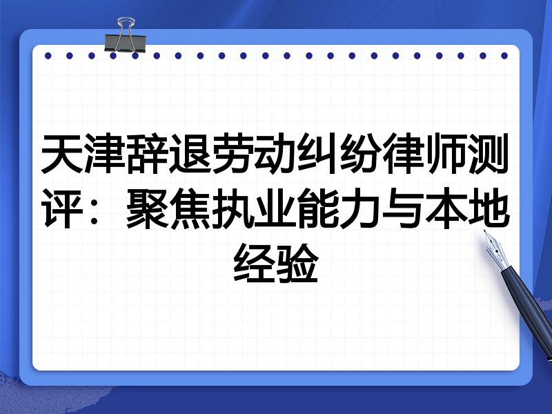 天津辞退劳动纠纷律师测评：聚焦执业能力与本地经验