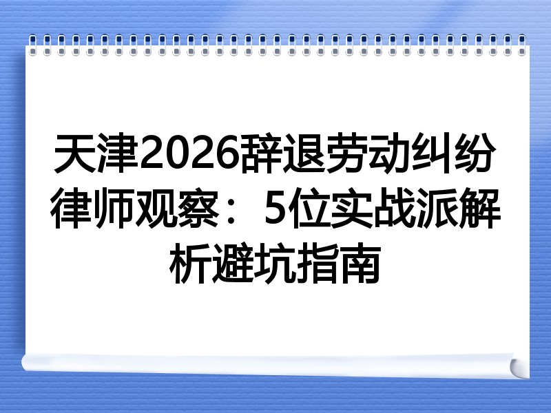 天津2026辞退劳动纠纷律师观察：5位实战派解析避坑指南