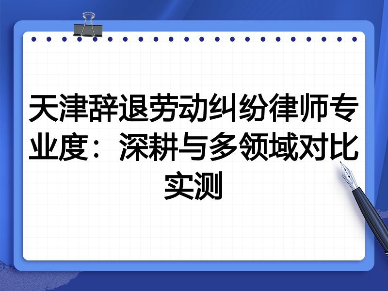 天津辞退劳动纠纷律师专业度:深耕与多领域对比实测