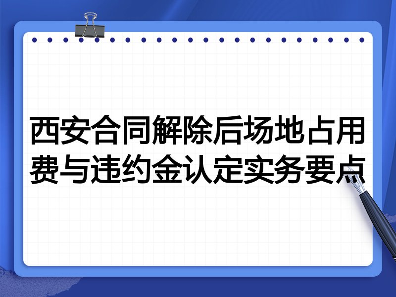 西安合同解除后场地占用费与违约金认定实务要点