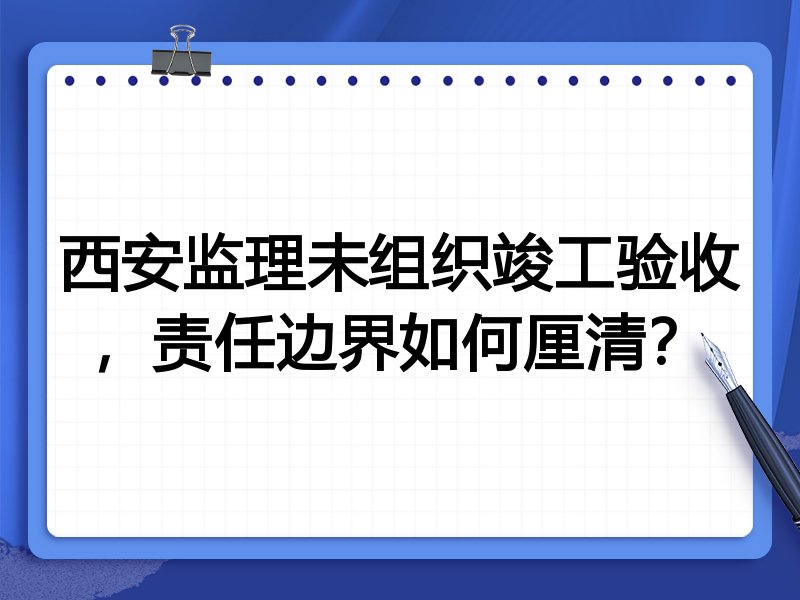 西安监理未组织竣工验收，责任边界如何厘清？