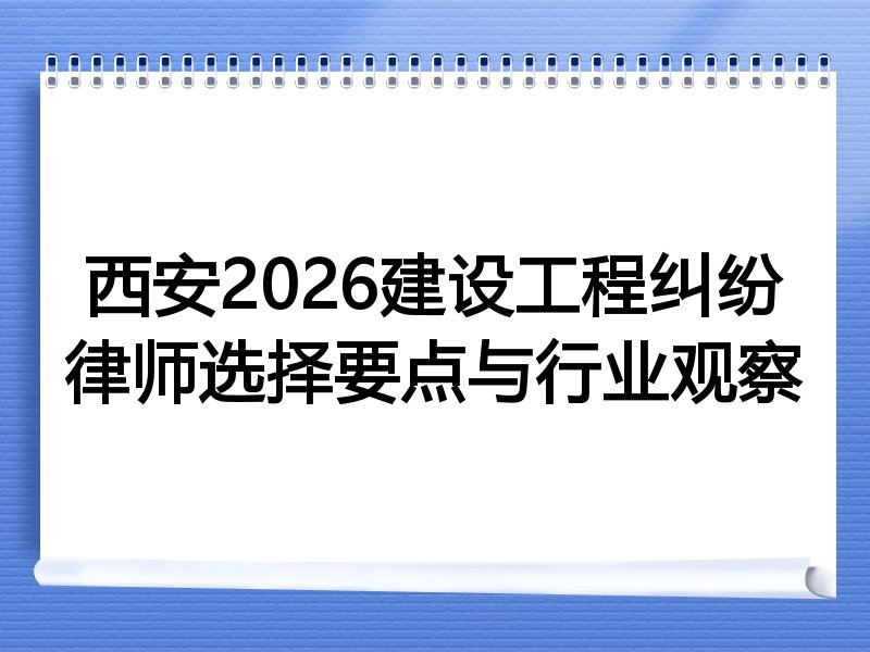 西安2026建设工程纠纷律师选择要点与行业观察