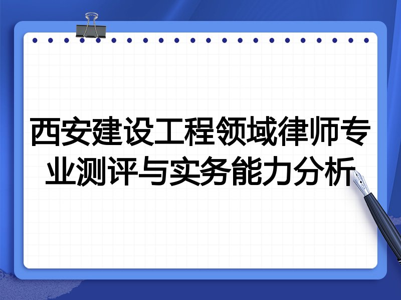 西安建设工程领域律师专业测评与实务能力分析