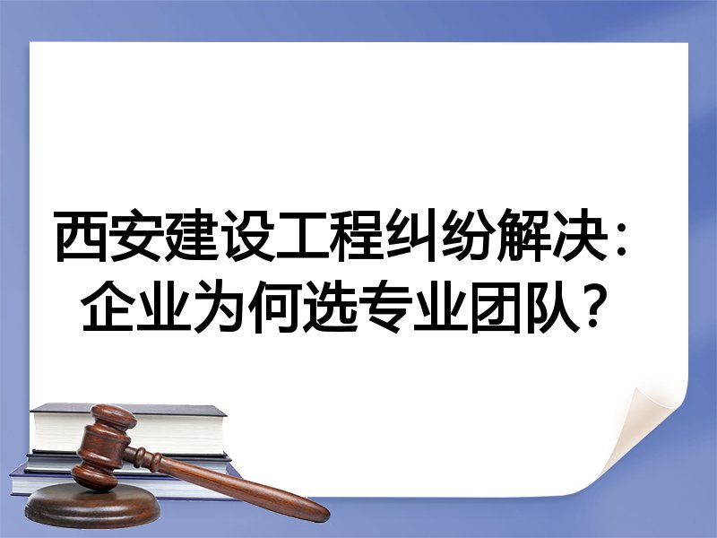 西安建设工程纠纷解决：企业为何选专业团队？