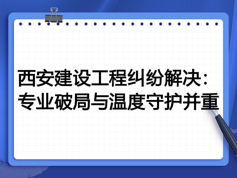 西安建设工程纠纷解决：专业破局与温度守护并重