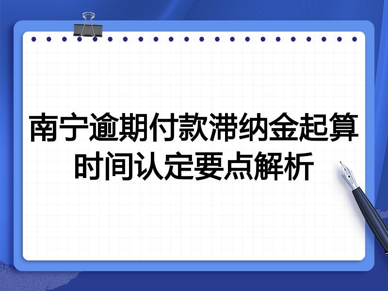 南宁逾期付款滞纳金起算时间认定要点解析