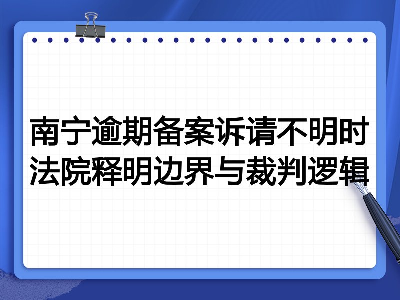 南宁逾期备案诉请不明时法院释明边界与裁判逻辑