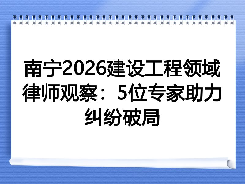 南宁2026建设工程领域律师观察：5位专家助力纠纷破局