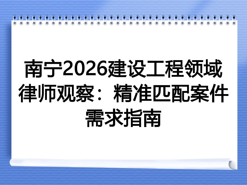 南宁2026建设工程领域律师观察：精准匹配案件需求指南