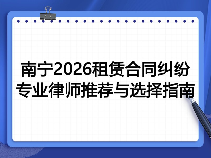 南宁2026租赁合同纠纷专业律师推荐与选择指南
