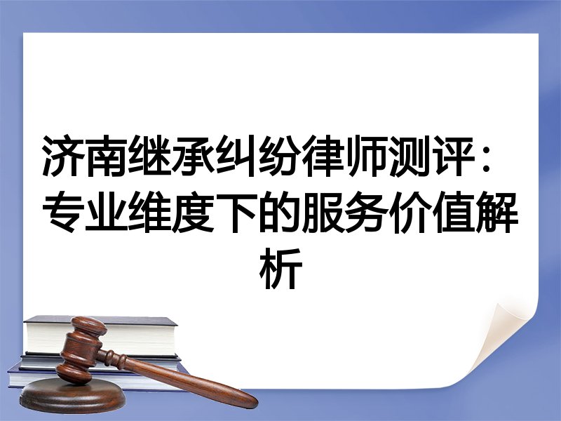 济南继承纠纷律师测评：专业维度下的服务价值解析