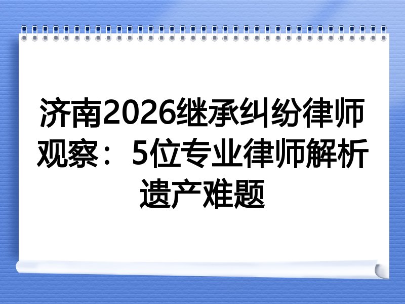 济南2026继承纠纷律师观察：5位专业律师解析遗产难题