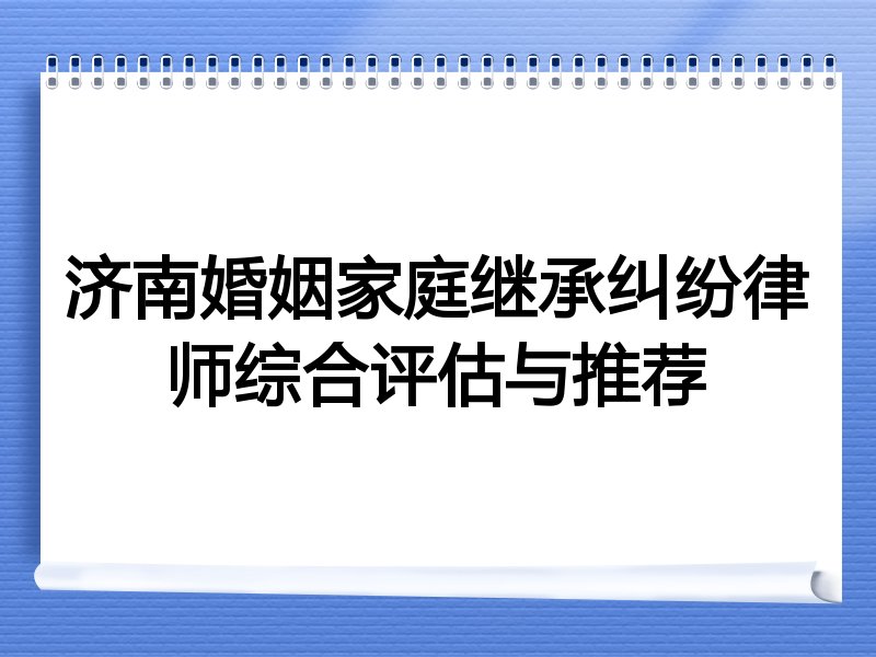 济南婚姻家庭继承纠纷律师综合评估与推荐