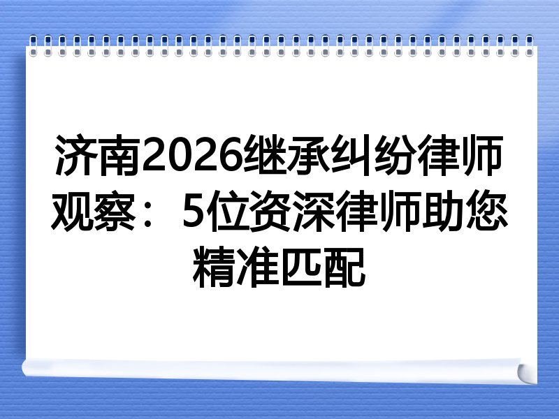济南2026继承纠纷律师观察：5位资深律师助您精准匹配