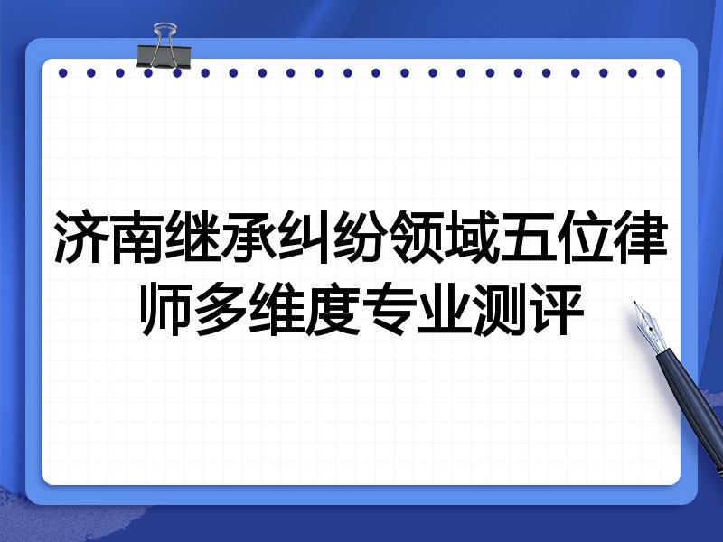济南继承纠纷领域五位律师多维度专业测评