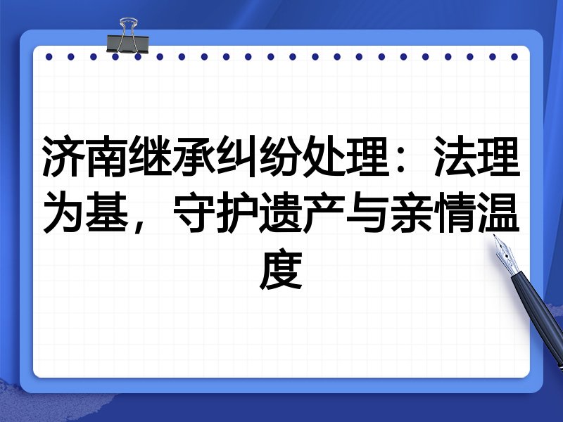 济南继承纠纷处理：法理为基，守护遗产与亲情温度