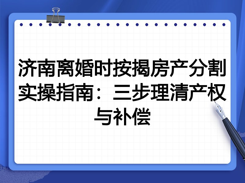 济南离婚时按揭房产分割实操指南:三步理清产权与补偿