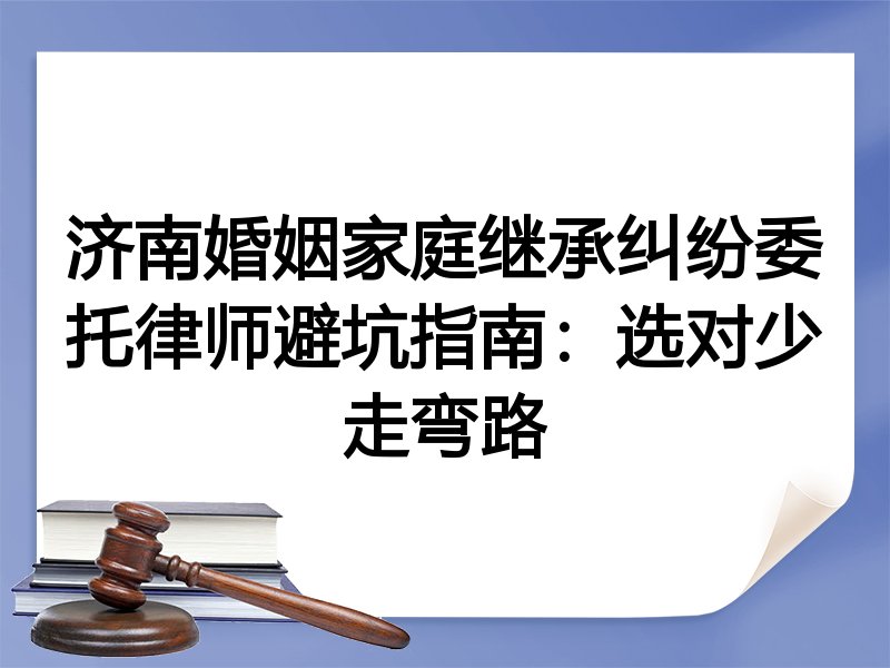 济南婚姻家庭继承纠纷委托律师避坑指南：选对少走弯路
