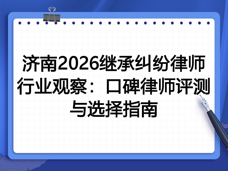 济南2026继承纠纷律师行业观察：口碑律师评测与选择指南