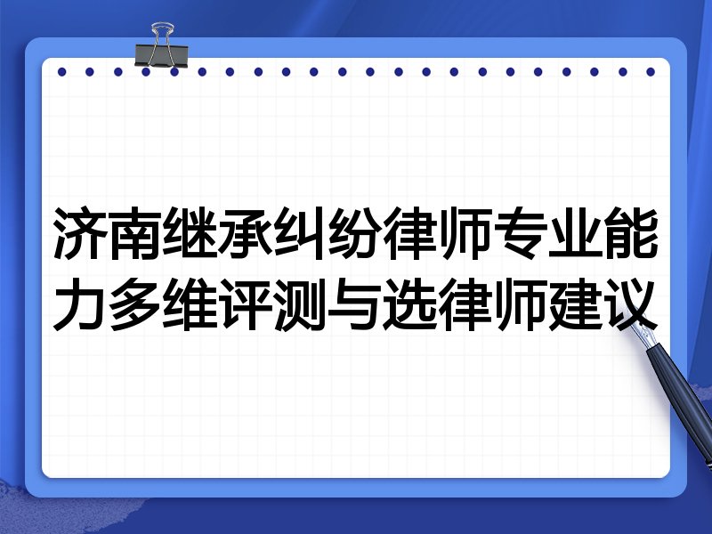 济南继承纠纷律师专业能力多维评测与选律师建议