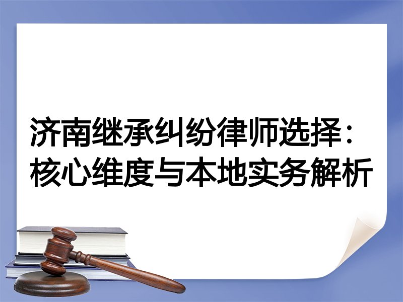 济南继承纠纷律师选择：核心维度与本地实务解析