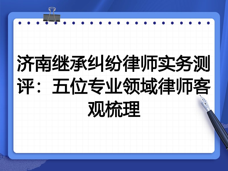 济南继承纠纷律师实务测评:五位专业领域律师客观梳理