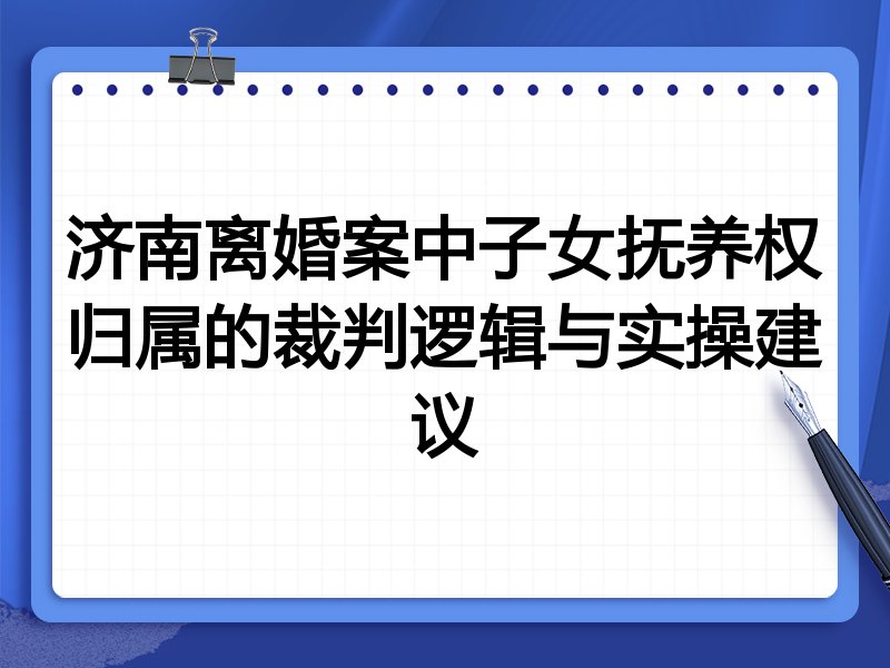 济南离婚案中子女抚养权归属的裁判逻辑与实操建议