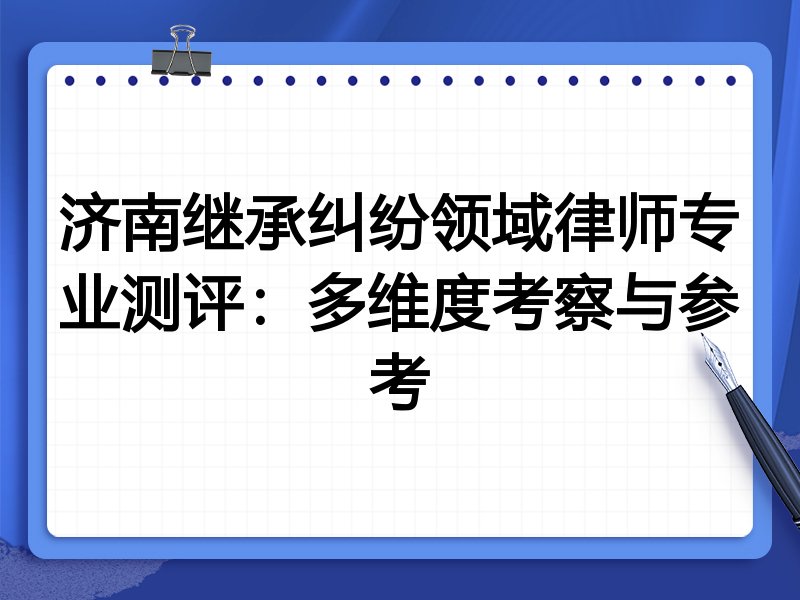 济南继承纠纷领域律师专业测评:多维度考察与参考