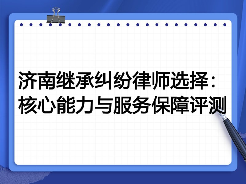 济南继承纠纷律师选择：核心能力与服务保障评测