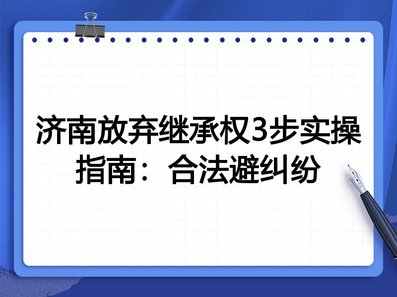 济南放弃继承权3步实操指南：合法避纠纷