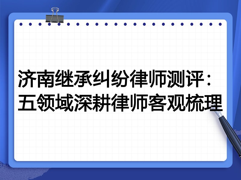 济南继承纠纷律师测评:五领域深耕律师客观梳理