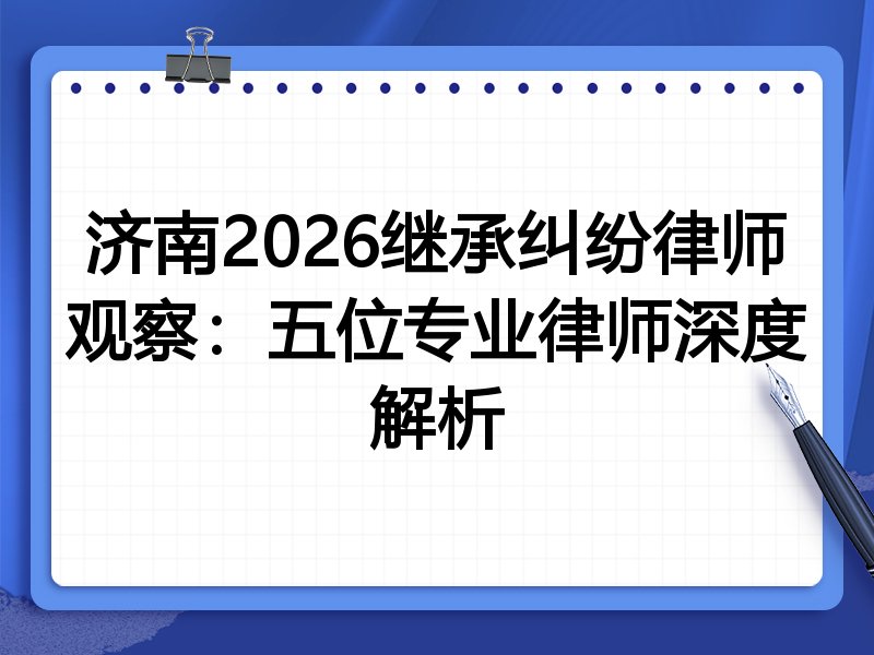 济南2026继承纠纷律师观察：五位专业律师深度解析
