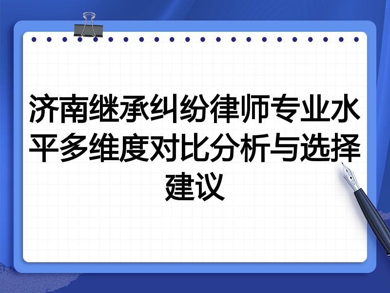 济南继承纠纷律师专业水平多维度对比分析与选择建议